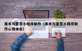 云浮美术与鉴赏小程序制作（美术与鉴赏小程序制作心得体会）