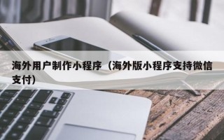 云浮海外用户制作小程序（海外版小程序支持微信支付）