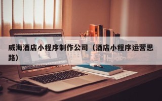 云浮威海酒店小程序制作公司（酒店小程序运营思路）
