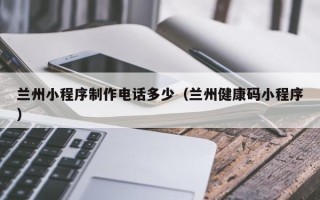 云浮兰州小程序制作电话多少（兰州健康码小程序）